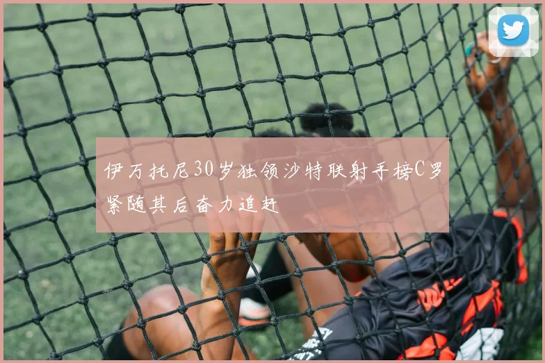 伊万托尼30岁独领沙特联射手榜C罗紧随其后奋力追赶