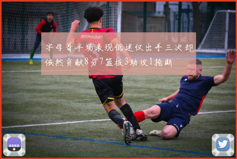 字母哥半场表现低迷仅出手三次却依然贡献8分7篮板3助攻1抢断