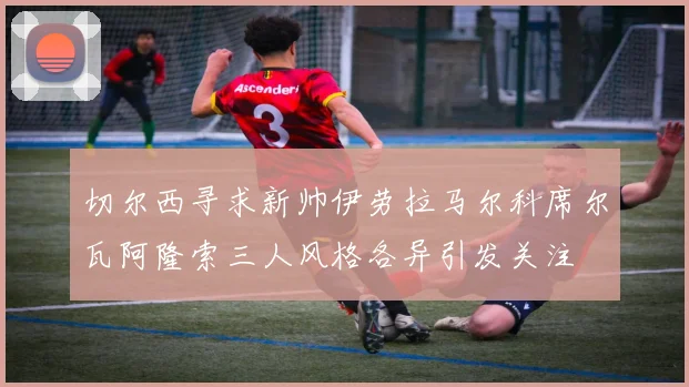 切尔西寻求新帅伊劳拉马尔科席尔瓦阿隆索三人风格各异引发关注