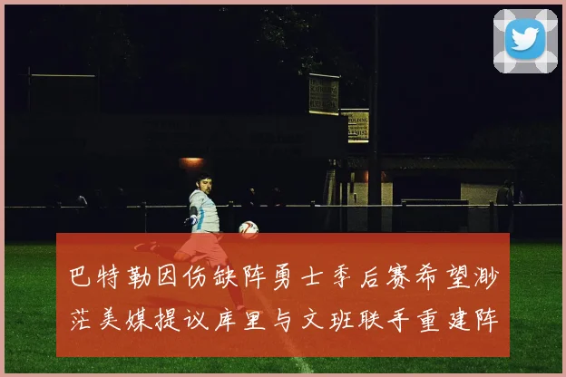 巴特勒因伤缺阵勇士季后赛希望渺茫美媒提议库里与文班联手重建阵容