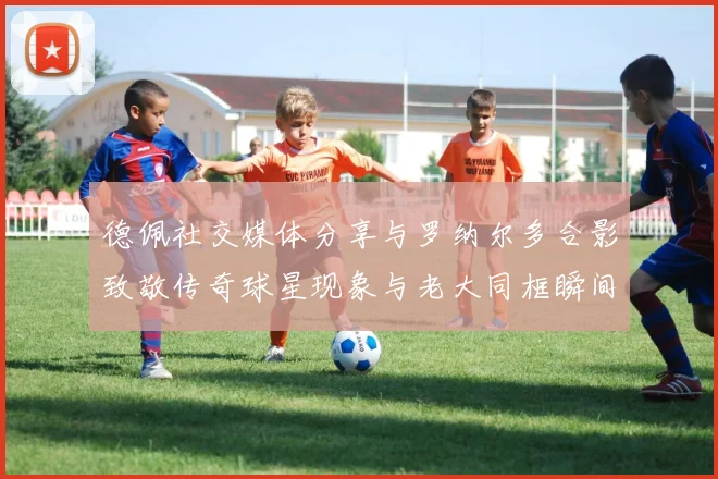德佩社交媒体分享与罗纳尔多合影致敬传奇球星现象与老大同框瞬间