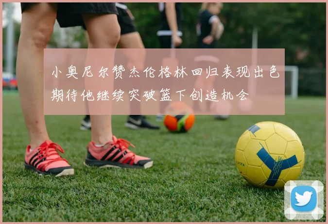 小奥尼尔赞杰伦格林回归表现出色期待他继续突破篮下创造机会