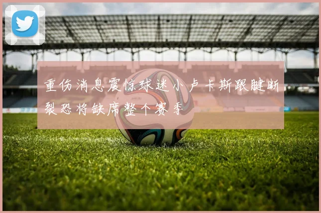 重伤消息震惊球迷小卢卡斯跟腱断裂恐将缺席整个赛季