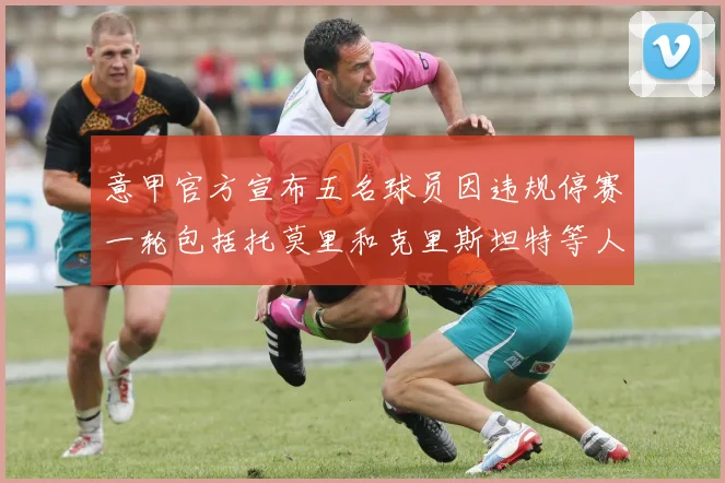 意甲官方宣布五名球员因违规停赛一轮包括托莫里和克里斯坦特等人