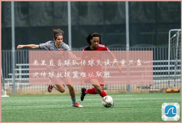 老里直言球队传球失误严重只靠一次传球就投篮难以取胜