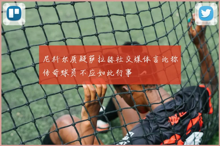 尼科尔质疑萨拉赫社交媒体言论称传奇球员不应如此行事