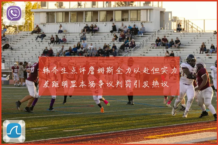韩乔生点评詹姆斯全力以赴但实力差距明显本场争议判罚引发热议