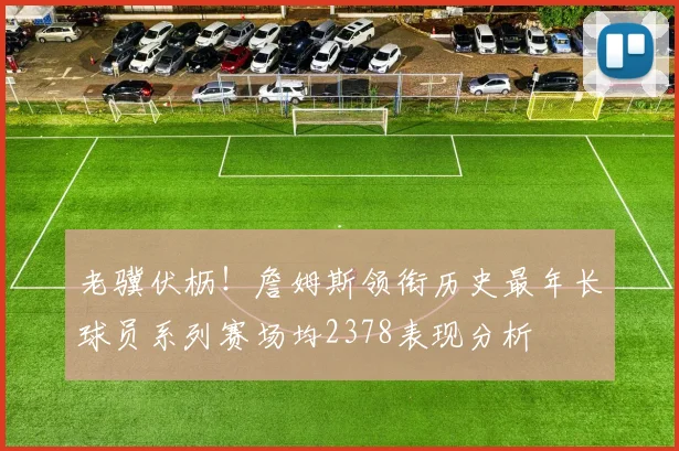 老骥伏枥！詹姆斯领衔历史最年长球员系列赛场均2378表现分析