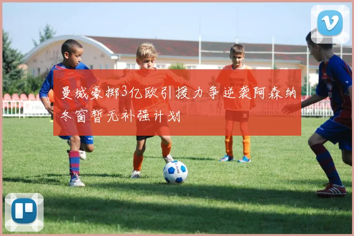 曼城豪掷3亿欧引援力争逆袭阿森纳冬窗暂无补强计划