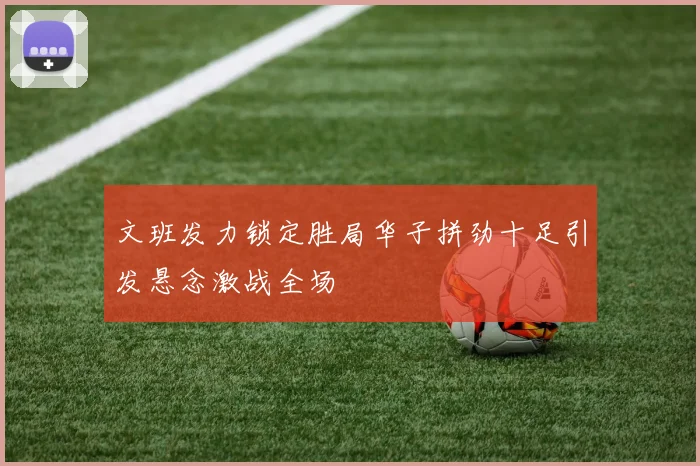 文班发力锁定胜局华子拼劲十足引发悬念激战全场