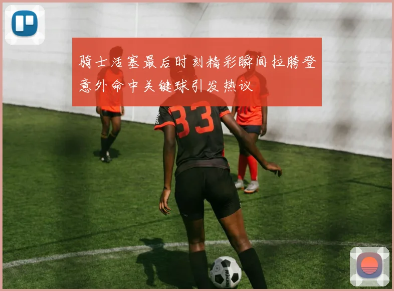 骑士活塞最后时刻精彩瞬间拉胯登意外命中关键球引发热议